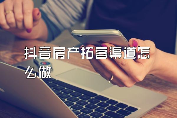 抖音房产拓客渠道怎么做