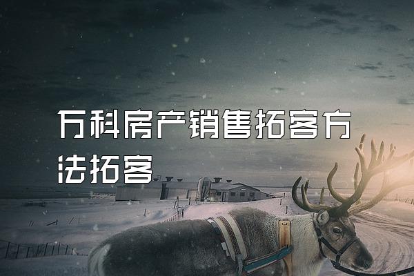 万科房产销售拓客方法拓客