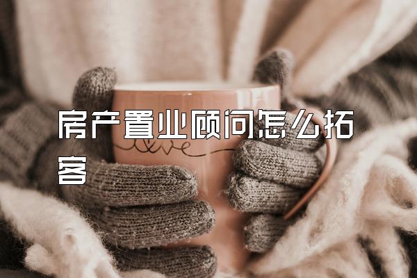 房产置业顾问怎么拓客