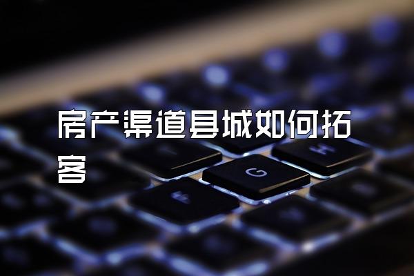 房产渠道县城如何拓客