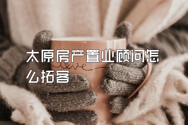 太原房产置业顾问怎么拓客