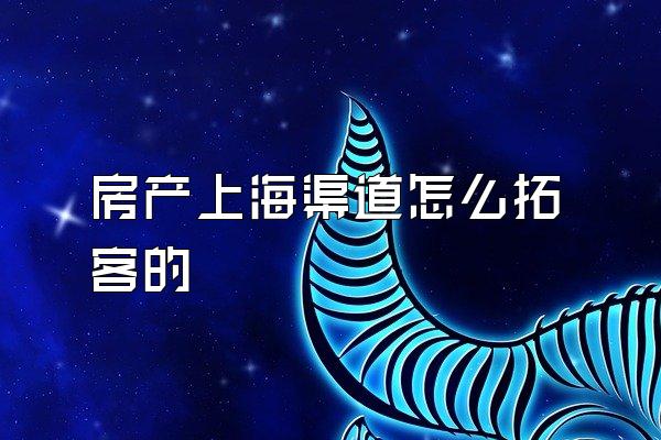 房产上海渠道怎么拓客的