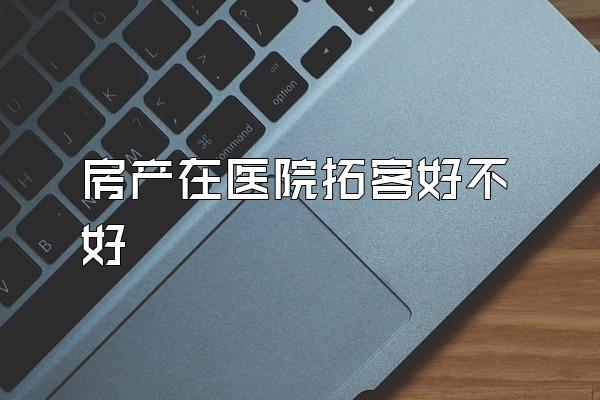 房产在医院拓客好不好