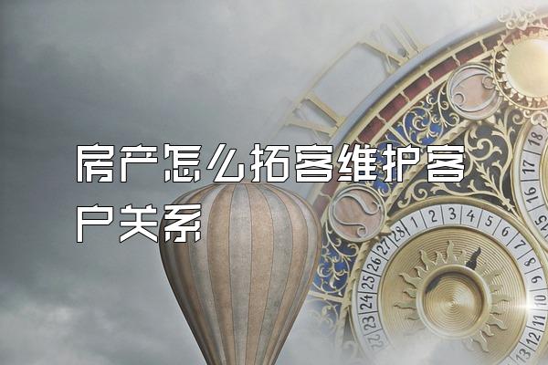 房产怎么拓客维护客户关系